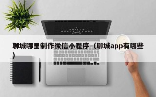 长葛聊城哪里制作微信小程序（聊城app有哪些）